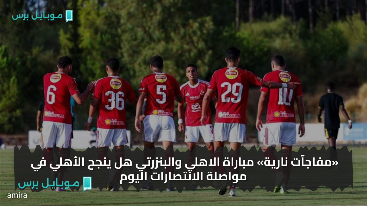 “شـوط نـاري” تـابع مباراة الأهلي والبنزرتي التونسي الودية 2025 اليوم بشكل مجــاني.. هذه هي القنوات الناقلة